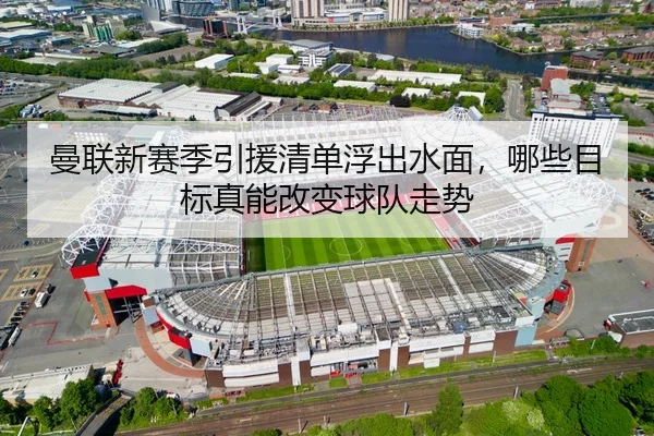 曼联新赛季引援清单浮出水面，哪些目标真能改变球队走势